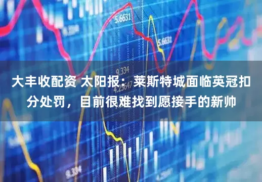 大丰收配资 太阳报：莱斯特城面临英冠扣分处罚，目前很难找到愿接手的新帅