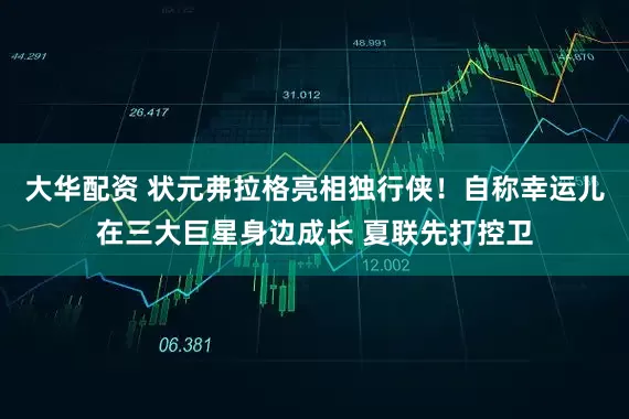 大华配资 状元弗拉格亮相独行侠！自称幸运儿在三大巨星身边成长 夏联先打控卫