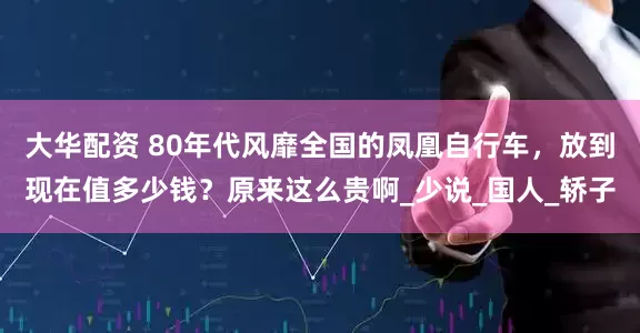 大华配资 80年代风靡全国的凤凰自行车，放到现在值多少钱？原来这么贵啊_少说_国人_轿子