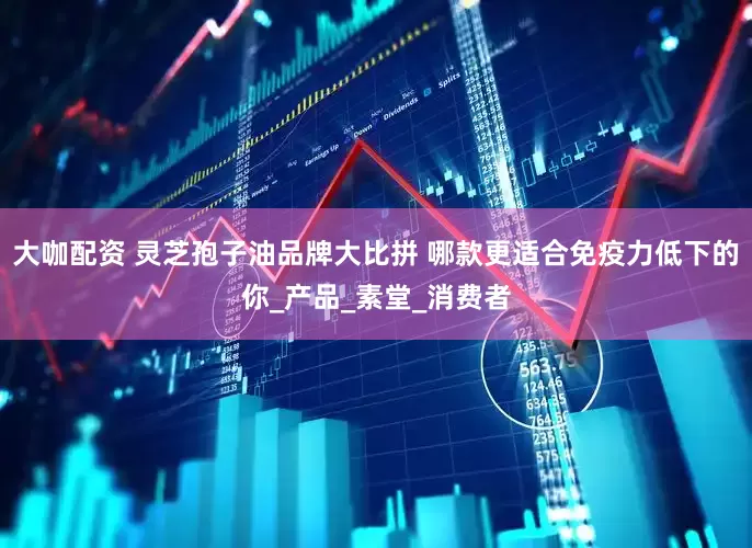 大咖配资 灵芝孢子油品牌大比拼 哪款更适合免疫力低下的你_产品_素堂_消费者