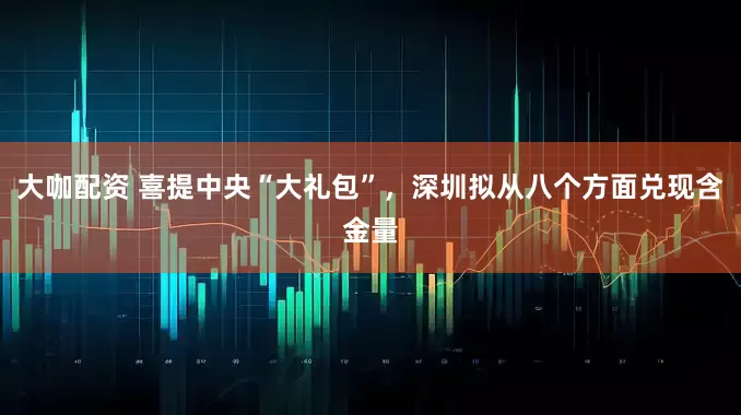 大咖配资 喜提中央“大礼包”，深圳拟从八个方面兑现含金量