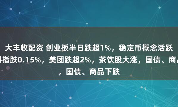 大丰收配资 创业板半日跌超1%，稳定币概念活跃，恒科指跌0.15%，美团跌超2%，茶饮股大涨，国债、商品下跌