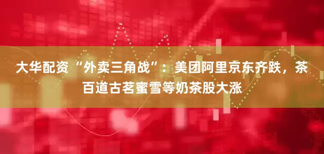 大华配资 “外卖三角战”：美团阿里京东齐跌，茶百道古茗蜜雪等奶茶股大涨