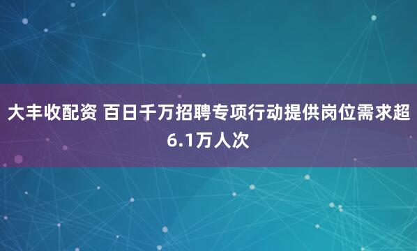 大丰收配资 百日千万招聘专项行动提供岗位需求超6.1万人次