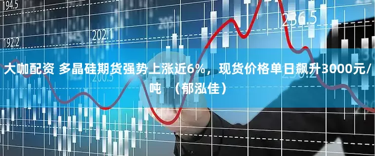 大咖配资 多晶硅期货强势上涨近6%，现货价格单日飙升3000元/吨  （郁泓佳）