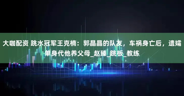 大咖配资 跳水冠军王克楠：郭晶晶的队友，车祸身亡后，遗孀单身代他养父母_赵臻_跳板_教练