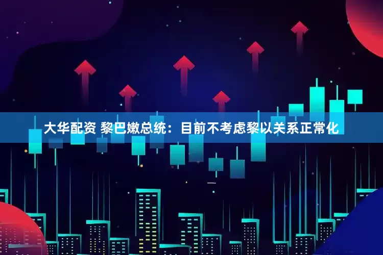 大华配资 黎巴嫩总统：目前不考虑黎以关系正常化