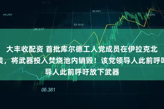 大丰收配资 首批库尔德工人党成员在伊拉克北部解除武装，将武器投入焚烧池内销毁！该党领导人此前呼吁放下武器