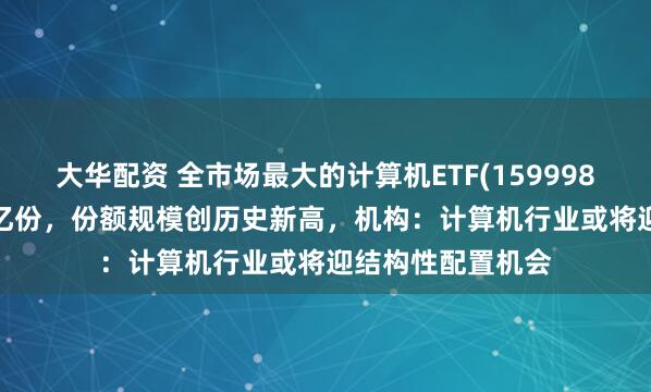 大华配资 全市场最大的计算机ETF(159998)实时申购超1.3亿份，份额规模创历史新高，机构：计算机行业或将迎结构性配置机会
