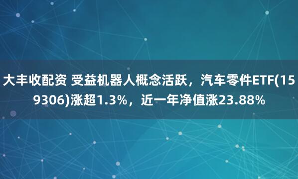 大丰收配资 受益机器人概念活跃，汽车零件ETF(159306)涨超1.3%，近一年净值涨23.88%