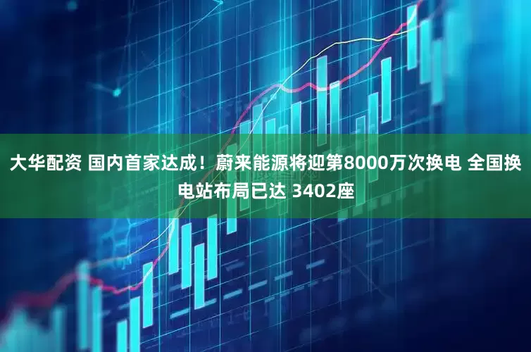 大华配资 国内首家达成！蔚来能源将迎第8000万次换电 全国换电站布局已达 3402座
