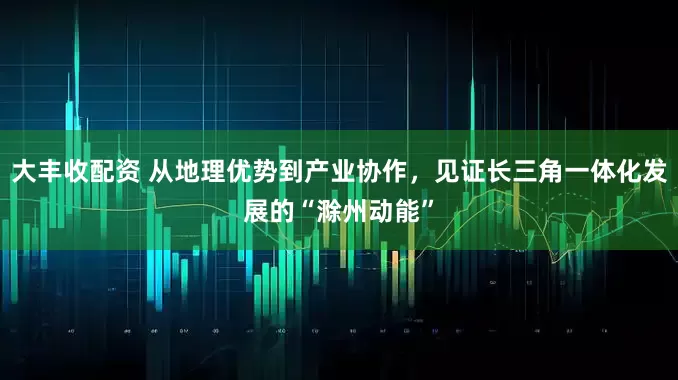 大丰收配资 从地理优势到产业协作，见证长三角一体化发展的“滁州动能”