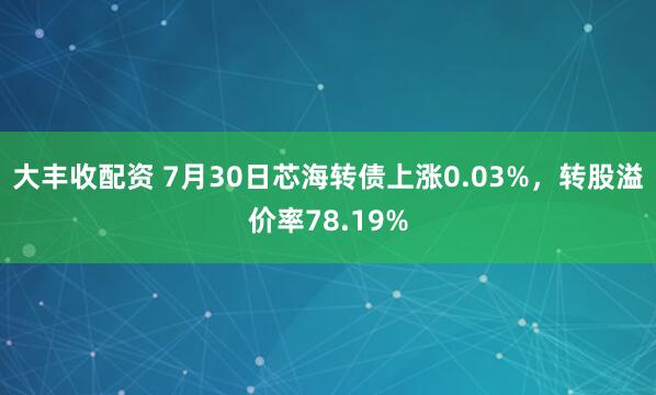 大丰收配资 7月30日芯海转债上涨0.03%，转股溢价率78.19%