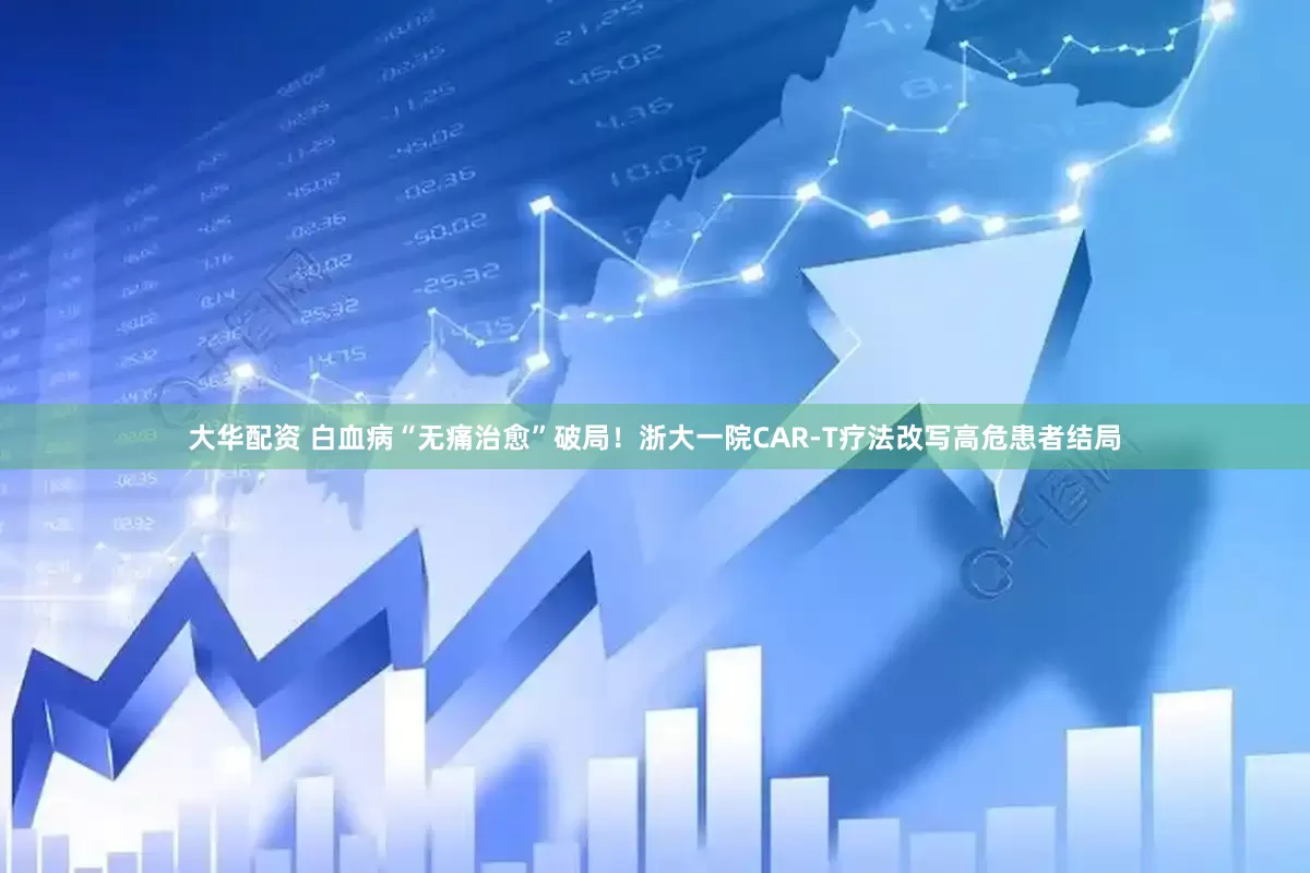 大华配资 白血病“无痛治愈”破局！浙大一院CAR-T疗法改写高危患者结局