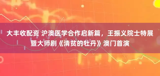 大丰收配资 沪澳医学合作启新篇，王振义院士特展暨大师剧《清贫的牡丹》澳门首演