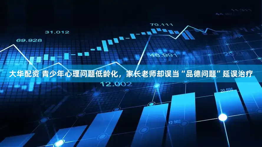 大华配资 青少年心理问题低龄化，家长老师却误当“品德问题”延误治疗