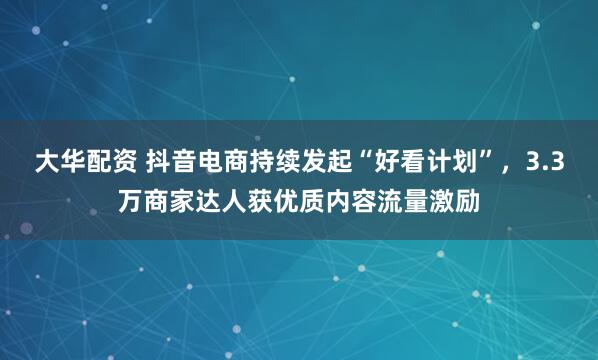 大华配资 抖音电商持续发起“好看计划”，3.3万商家达人获优质内容流量激励