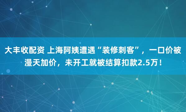 大丰收配资 上海阿姨遭遇“装修刺客”，一口价被漫天加价，未开工就被结算扣款2.5万！