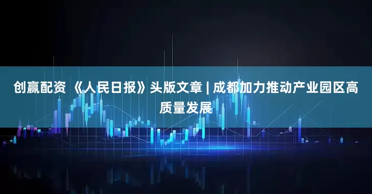 创赢配资 《人民日报》头版文章 | 成都加力推动产业园区高质量发展