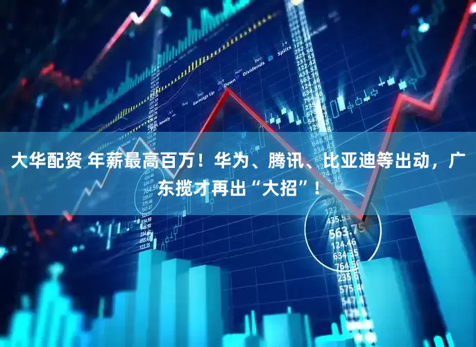 大华配资 年薪最高百万！华为、腾讯、比亚迪等出动，广东揽才再出“大招”！