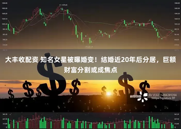 大丰收配资 知名女星被曝婚变！结婚近20年后分居，巨额财富分割或成焦点