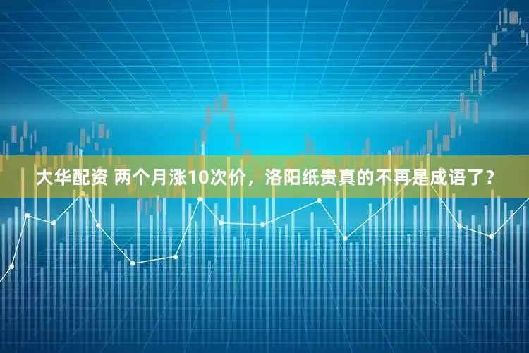 大华配资 两个月涨10次价，洛阳纸贵真的不再是成语了？