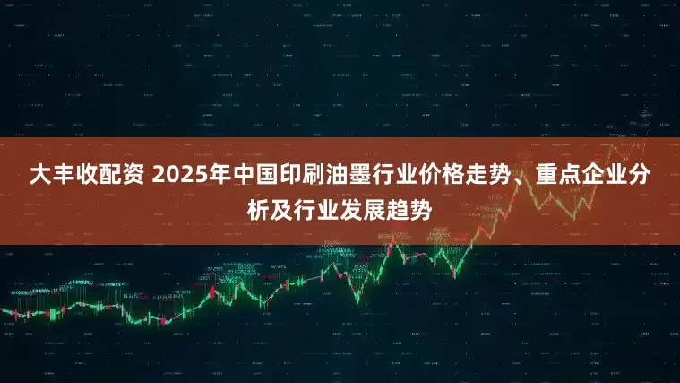 大丰收配资 2025年中国印刷油墨行业价格走势、重点企业分析及行业发展趋势