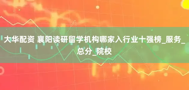 大华配资 襄阳读研留学机构哪家入行业十强榜_服务_总分_院校