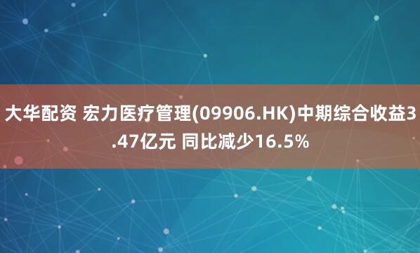 大华配资 宏力医疗管理(09906.HK)中期综合收益3.47亿元 同比减少16.5%