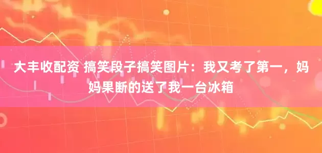 大丰收配资 搞笑段子搞笑图片：我又考了第一，妈妈果断的送了我一台冰箱